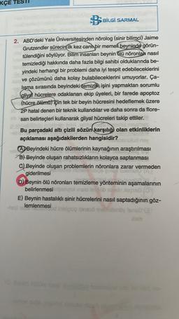 KÇE
BSBİLGİ SARMAL
2. ABD'deki Yale Universitesinden nõrolog (sinir bilimci) Jaime
Grutzendler sürecin ilk kez canl bir memeli beyninde görün-
tülendiğini söylüyor. Bilim insanları beynin olū nõronlar nasıl
temizlediği hakkında daha fazla bilgi sahibi olduklarında be-
yindeki herhangi bir problemi daha iyi tespit edebileceklerini
ve çözümünü daha kolay bulabileceklerini umuyorlar. Ça-
lişma sırasında beyindeki Temizlik işini yapmaktan sorumlu
(aliyal hücrelere odaklanan ekip üyeleri, bir farede apoptoz
(hücre õlēmüt için tek bir beyin hücresini hedeflemek üzere
2P hatal denen bir teknik kullandılar ve daha sonra da flore-
san belirteçleri kullanarak gliyal hücreleri takip ettiler.
Bu parçadaki altı çizili sözün
karşılığı olan etkinliklerin
açıklaması aşağıdakilerden hangisidir?
ns
A Beyindeki hücre ölümlerinin kaynağının araştırılması
B) Beyinde oluşan rahatsızlıkların kolayca saptanması
C) Beyinde oluşan problemlerin nöronlara zarar vermeden
giderilmesi
D) Beynin ölü nöronları temizleme yönteminin aşamalarının
belirlenmesine inclo le blog
E) Beynin hastalıklı sinir hücrelerini nasıl saptadığının göz-
lemlenmesi
in sig ineso 9nenoyleolar
xam
