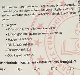 Bir uyarana karşı gösterilen ani, otomatik ve istemsiz
gerçekleşen tepkilere refleks adı verilir. Refleksler kalit-
sal ve sonradan kazanılan refleksler olmak üzere ikiye
ayrılır.
Hitmetleri Genel Müdü
Buna göre;
• Düşerken bir yere tutunma refleksi
• Limon görünce ağzın sulanması refleksi
• Hapşırma refleksi
• Diz kapağı refleksi
• Öksürme refleksi
• Göz kapağı refleksi
CUM SERIE
ifadelerinden kaç tanesi kalıtsal refleks örneğidir?
A) 2
B) 3
C) 4.
D) 5
dy
E) 6
