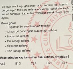 Bir uyarana karşı gösterilen ani, otomatik ve istemsiz
gerçekleşen tepkilere refleks adı verilir. Refleksler kalit-
sal ve sonradan kazanılan refleksler olmak üzere ikiye
ayrılır.
Hitmetleri Genel Müdü
Buna göre;
• Düşerken bir yere tutunma refleksi
• Limon görünce ağzın sulanması refleksi
• Hapşırma refleksi
• Diz kapağı refleksi
• Öksürme refleksi
• Göz kapağı refleksi
CUM SERIE
ifadelerinden kaç tanesi kalıtsal refleks örneğidir?
A) 2
B) 3
C) 4.
D) 5
dy
E) 6
