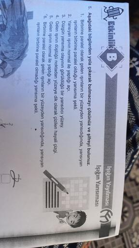 Etkinlik B
(1.
Işığın Yayılması
Işığın Yansımasi
5. Aşağıdaki bilgilerden yola çıkarak bulmacayı çözünüz ve şifreyi bulunuz.
1. Birbirine paralel olarak gelen ışınların bir yüzeyden yansıdığında, yansıyan
işinların birbirine paralel olduğu yansıma şekli.
2. Yansıyan işinin normal ile yaptığı açı.
3. Düzgün yansıma olayının görüldüğü bir yansıtıcı yüzey.
4. Gelen işının düştüğü noktadan yüzeye dik olarak çizilen hayali çizgi.
5. Gelen işının normal ile yaptığı açı.
6. Birbirine paralel olarak gelen işınların bir yüzeyden yansıdığında, yansıyan
ışınların birbirine paralel olmadığı yansıma şekli.
