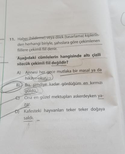 11. Haber(bildirme) veya dilek (tasarlama) kiplerin-
den herhangi biriyle, şahıslara göre çekimlenen
fiillere çekimli fiil denir.
Aşağıdaki cümlelerin hangisinde altı çizili
sözcük çekimli fiil değildir?
A) Annesi her gece mutlaka bir masal ya da
hikâye okur.
B)Bu, şimdiye kadar gördüğüm en kırmızı
güldü,
C) Ona en güzel mektupları askerdeyken ya-
zar.
D) Kafesteki hayvanları teker teker doğaya
saldı.
