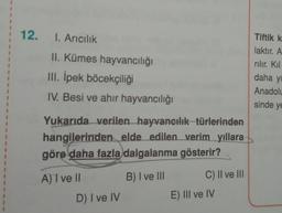1
1
1
12.
I. Aricilik
Tiftik k
laktır. A
rılır. Kil
II. Kümes hayvancılığı
III. İpek böcekçiliği
IV. Besi ve ahir hayvancılığı
daha yi
Anadolu
sinde ye
Yukarıda verilen hayvancılık türlerinden
hangilerinden elde edilen verim yıllara
göre daha fazla dalgalanma gösterir?
A) ve
B) I ve III
C) Il ve III
D) I ve IV
E) III ve IV