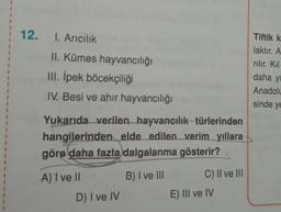 1
1
1
12.
I. Aricilik
Tiftik k
laktır. A
rılır. Kil
II. Kümes hayvancılığı
III. İpek böcekçiliği
IV. Besi ve ahir hayvancılığı
daha yi
Anadolu
sinde ye
Yukarıda verilen hayvancılık türlerinden
hangilerinden elde edilen verim yıllara
göre daha fazla dalgalanma gösterir?
A) ve
B) I ve III
C) Il ve III
D) I ve IV
E) III ve IV
