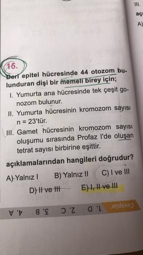 III.
açi
A)
15.
Deri epitel hücresinde 44 otozom bu.
lunduran dişi bir memeli birey için;
I. Yumurta ana hücresinde tek çeşit go-
nozom bulunur.
II. Yumurta hücresinin kromozom sayısı
n = 23'tür.
II. Gamet hücresinin kromozom sayısı
oluşumu sırasında Profa