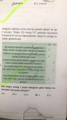 DI ve III
E) I. Il ve in
) ,
Aşağıda coğrafya sınavında eş yükselti eğrileri ile ilgi-
li sorulan, "Doğru (D)-Yanlış (Y)" şeklinde hazırlanan
5 puanlık bir soruya öğrencilerden Hakan'ın verdiği ce-
vaplar gösterilmiştir.
D
Y
Eş yükselti eğrilerinin yükselt