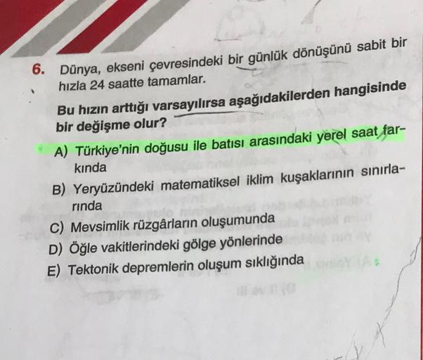 6. Dünya, ekseni çevresindeki bir günlük dönüşünü sabit bir
hızla 24 saatte tamamlar.
Bu hızın arttığı varsayılırsa aşağıdakilerden hangisinde
bir değişme olur?
A) Türkiye'nin doğusu ile batısı arasındaki yerel saat far-
kinda
B) Yeryüzündeki matematiksel iklim kuşaklarının sınırla-
rinda
C) Mevsimlik rüzgârların oluşumunda
D) Öğle vakitlerindeki gölge yönlerinde
E) Tektonik depremlerin oluşum sıklığında