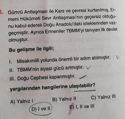 4. Gümrü Antlaşması ile Kars ve çevresi kurtarılmış, Er-
meni Hükümeti Sevr Antlaşması'nın geçersiz olduğu-
nu kabul ederek Doğu Anadolu'daki isteklerinden vaz-
geçmiştir. Ayrıca Ermeniler TBMM'yi tanıyan ilk devlet
olmuştur.
Bu gelişme ile ilgili;
1. Misakımilli yolunda önemli bir adım atılmıştır. 'V
II. TBMM'nin siyasi gücü artmıştır.
III. Doğu Cephesi kapanmıştır.
yargılarından hangilerine ulaşılabilir?
A) Yalnız 1
D) I ve II
B) Yalnız II C) Yalnız III
E) I, II ve III
