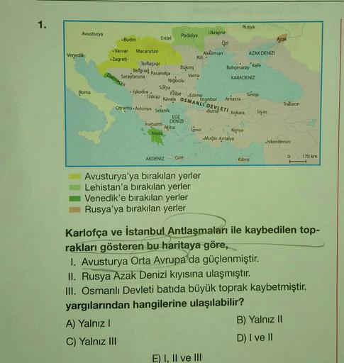 1.
Avusturya
Azak
Venedik
Rusya
Podolya
Ukrayna
Budin
Erdel
Ozi
-Vasvar Macaristan
Akkirman
AZAK DENİZ
Kili-
Zagreb
Temesvar
*Kefe
Belgrad
Bükreş
Bahçesaray
Saraybosna
Pasarofça
Varna
KARADENİZ
Niğbolu
Dalmaçya
Roma
Işkodra
Üsküp
Sofya
Fillbe Edirne
Kavala OSMANLI
Bursa
Sinop
Istanbul
Amasra
I DEVLETİ
Trabzon
Ankara
Siyas
Otranto.Avlonya Selanik
EGE
DENIZI
Inebahti
Atina
Mora
Izmir
Konya
Muğla Antalya
Iskenderun
Girit
0
AKDENİZ
170 km
Kibris
Avusturya'ya bırakılan yerler
Lehistan'a bırakılan yerler
Venedik'e bırakılan yerler
Rusya'ya bırakılan yerler
Karlofça ve İstanbul Antlaşmaları ile kaybedilen top-
rakları gösteren bu haritaya göre,
1. Avusturya Orta Avrupa'da güçlenmiştir.
II. Rusya Azak Denizi kıyısına ulaşmıştır.
III. Osmanlı Devleti batıda büyük toprak kaybetmiştir.
yargılarından hangilerine ulaşılabilir?
A) Yalnız!
B) Yalnız 11
C) Yalnız III
D) I ve II
E) I, II ve III