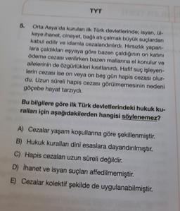 TYT
5.
Orta Asya'da kurulan ilk Türk devletlerinde; isyan, 01-
keye ihanet, cinayet, bagliati calmak büyük suçlardan
kabul edilir ve idamla cezalandirlirdi. Hırsızlık yapan-
lara çaldıkları eşyaya göre bazen çaldiğinin on katını
ödeme cezası verilirken bazen mallarına el konulur ve
ailelerinin de özgürlükleri kısıtlanırdı. Hafif suç işleyen-
lerin cezası ise on veya on beş gün hapis cezası olur-
du. Uzun süreli hapis cezası görülmemesinin nedeni
göçebe hayat tarzıydı.
Bu bilgilere göre ilk Türk devletlerindeki hukuk ku-
ralları için aşağıdakilerden hangisi söylenemez?
A) Cezalar yaşam koşullarına göre şekillenmiştir.
B) Hukuk kuralları dini esaslara dayandırılmıştır.
C) Hapis cezaları uzun süreli değildir
.
D) İhanet ve isyan suçları affedilmemiştir.
E) Cezalar kolektif şekilde de uygulanabilmiştir.
