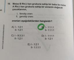 in
19. Melez B Rh(-) kan grubuna sahip bir baba ile melez
A Rh(-) kan grubuna sahip bir annenin doğacak
çocuklarının,
I. fenotip oranı
II. genotip oranı
oranları aşağıdakilerden hangisidir?
A) 1 - 1:2:1
II- 1:2:1
B) 1 - 1:1:1:1
II- 1:1:1:1
KONYA ÖLÇME DEĞERLENDİRME MERKEZI
C) 1 - 9:3:3:1
II- 1:2:1
D) 1 - 1:1:1:1
II- 1:2:1
E) 1 - 1:2:1
II- 1:1:1:1