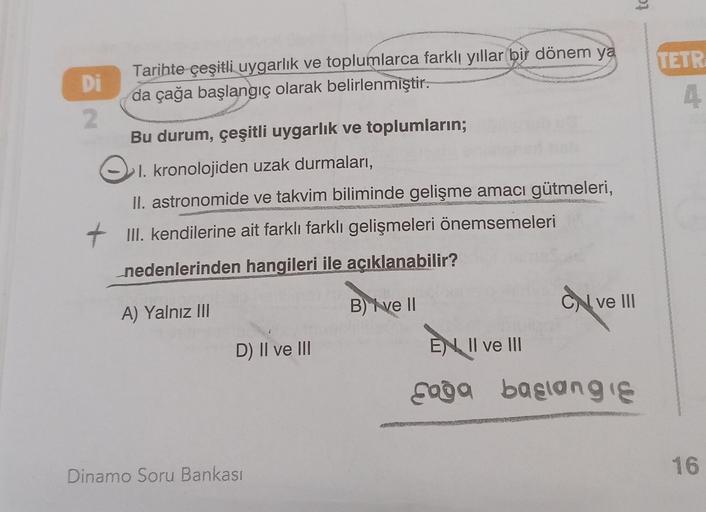 to
TETR
Tarihte çeşitli uygarlık ve toplumlarca farklı yıllar bir dönem ya
Di
da çağa başlangıç olarak belirlenmiştir.
2
Bu durum, çeşitli uygarlık ve toplumların;
Ol.
I. kronolojiden uzak durmaları,
II. astronomide ve takvim biliminde gelişme amacı gütmeleri,
+ III. kendilerine ait farklı farklı gelişmeleri önemsemeleri
nedenlerinden hangileri ile açıklanabilir?
ON ve III
B) ve 11
A) Yalnız III
D) II ve III
EN Il ve III
soba basangie
16
Dinamo Soru Bankası