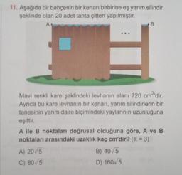 11. Aşağıda bir bahçenin bir kenarı birbirine eş yarım silindir
şeklinde olan 20 adet tahta çitten yapılmıştır.
A
B
Mavi renkli kare şeklindeki levhanın alanı 720 cm2'dir
.
Ayrıca bu kare levhanın bir kenarı, yarım silindirlerin bir
tanesinin yarım daire biçimindeki yaylarının uzunluğuna
eşittir.
A ile B noktaları doğrusal olduğuna göre, A ve B
noktaları arasındaki uzaklık kaç cm'dir? (n = 3)
A) 2015
B) 40/5
C) 80/5
D) 160,5
