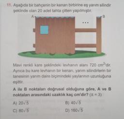 11. Aşağıda bir bahçenin bir kenarı birbirine eş yarım silindir
şeklinde olan 20 adet tahta çitten yapılmıştır.
A
B
Mavi renkli kare şeklindeki levhanın alanı 720 cm2'dir
.
Ayrıca bu kare levhanın bir kenarı, yarım silindirlerin bir
tanesinin yarım daire biçimindeki yaylarının uzunluğuna
eşittir.
A ile B noktaları doğrusal olduğuna göre, A ve B
noktaları arasındaki uzaklık kaç cm'dir? (n = 3)
A) 2015
B) 40/5
C) 80/5
D) 160,5
