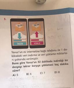 5.
64 MB
256 MB
30 64
20256
İNDİR
YÜKLE
Yavuz'un ev internetine bağlı telefonu ile 1 da-
kikadaki veri indirme ve veri yükleme miktarla-
rı yukarıda verilmiştir.
Buna göre Yavuz'un 32 dakikada indirdiği bir
dosyayı tekrar karşıya yüklemesi kaç dakika
sürer?
A) 5 B) 6 C) 7 D) 8
22