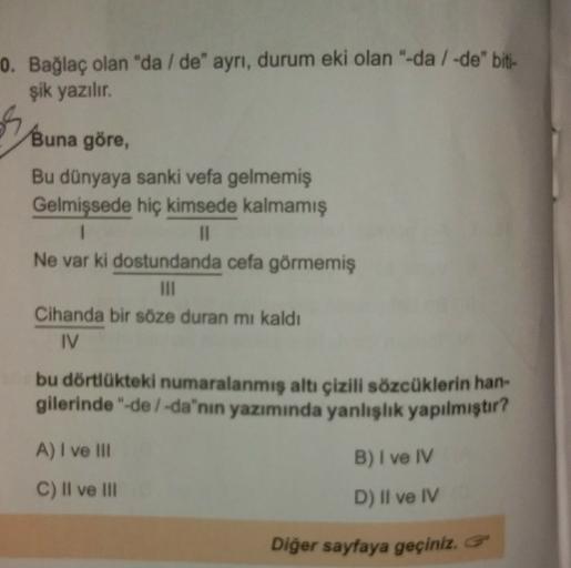 0. Bağlaç olan "da/de" ayrı, durum eki olan "-da /-de" biti-
şik yazılır
.
Buna göre,
Bu dünyaya sanki vefa gelmemiş
Gelmişsede hiç kimsede kalmamış
1
II
Ne var ki dostundanda cefa görmemiş
III
Cihanda bir söze duran mı kaldı
IV
bu dörtlükteki numaralanmış altı çizili sözcüklerin han-
gilerinde "de /-da"nın yazımında yanlışlık yapılmıştır?
A) I ve III
B) I ve IV
C) Il ve III
D) II ve IV
Diğer sayfaya geçiniz.