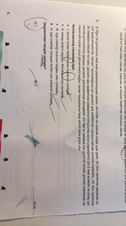 D) Dunyada uzun zamandan bu yana 5G teknolojisi geliştirmek için evrensel bir yarış yapılması sayesinde, ÇUK yakud ulla uu-
zeyde bir hızla video izlemek, indirmek ve karşıya ulaştırmak mümkün olacak.
5. (1) Eğer bir günümüzü saat saat yapılandırmazsak zaman, elimizden bir kelebek misali uçar gider. (II) Gün içerisinde yapılacak bir-
çok şeye zamanında "zaman" ayırmadığımız için gecenin geç saatlerinde uykusuz kalmak zorunda kalabiliriz. (III) Gün içerisinde
20 dakikada bitecek bir ödev, gecenin geç saatlerinde odaklanma konusunda sorun yaşadığımız için 2 saat sürebilir ve süreç içe-
risinde gündüzümüz geceye, gecemiz gündüzümüze dönüşebilir. (IV) İşte bu sebeple her günü bir önceki günden planlamak za-
manın elimizden uçup gitmemesini sağlar, zaman haydutlarına karşı elimiz daha güçlü olur.
Numaralanmış cümlelerle ilgili,
# 1, içinde birden fazlafil
olan kurallı bir cümlegit.
* II, sebep anlamı taşıyan, fiilimsi bulunan cümledit
* III, öge ortaklığı bulunan bağlacı olan cümledir.
* IV, öge ortaklığı olmayan birden çok yüklemli cümledin.
yargılarından hangisi yanlıştır?
A) 1.
B) II.
C) III.
D) IV.
6.
