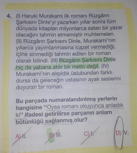 4. (1) Haruki Murakami ilk romanı Rüzgârın
Şarkısını Dinle'yi yazarken yıllar sonra tüm
dünyada kitapları milyonlarca satan bir yazar
olacağını tahmin etmemiştir muhtemelen.
(II) Rüzgârın Şarkısını Dinle, Murakami'nin
yıllarca yayımlanmasına icazet vermedi