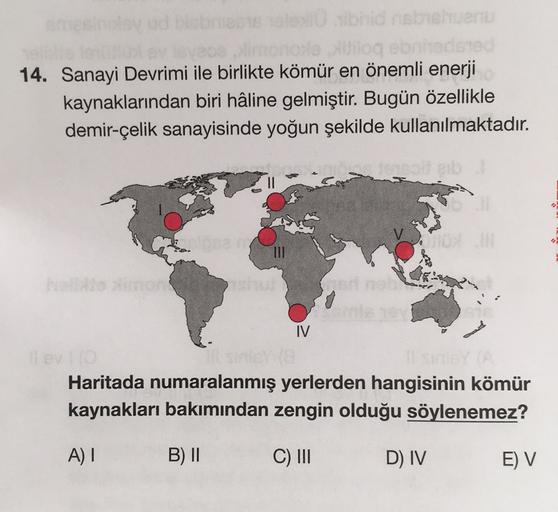 Uloga
14. Sanayi Devrimi ile birlikte kömür en önemli enerji
kaynaklarından biri hâline gelmiştir. Bugün özellikle
demir-çelik sanayisinde yoğun şekilde kullanılmaktadır.
TIL
IV
Haritada numaralanmış yerlerden hangisinin kömür
kaynakları bakımından zengin olduğu söylenemez?
A) I
B) ||
C) III
D) IV
E) V