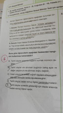 TYT/Sosyal Bilimler
1. Bu testte sırasıyla, Tarih (1 - 5), Coğrafya (6 - 10. Felsefe (11 -
toplam 20 soru vardır.
2. Cevaplarınızı, cevap kâğıdının Sosyal Bilimler Test için aynian
2
35
1.
Ahmet Oğretmen öğrencilerine aşağıdaki durumlar bir-
likte değerlendiri, yorum yapmalarni istemiştit.
1. Durum: Romalı Hukukçu Gaius: "Köleler sahiplerinin
hâkimiyeti altında bulunudar. Bu hakimiyet kavimler hu-
kukuna ait bir hakimiyettir çünkü bütün milletlerde, köle
sahiplerinin köleleri üzerinde hayat ve olum hakana sa-
hip olduklarını açıkça görebiliriz."
II. Durum: Insan Haklan Evrensel Bildirgesinin 4. Madde-
si; "Hiç kimse kölelik veya kulluk altında bulundurularaz,
kölelik ve köle ticareti her türlü biçimde yasaktır."
Buna göre öğrencilerin aşağıdaki ifadelerden hangi-
sini kullanması beklenebilir?
B
A) Tarihi olaylar arasında bağlantı kurmak mümkün de-
ğildir
B), Tarihî olaylar ele alınırken bugünün bakış açısı ve
değer yargılarıyla ele alınması doğru değildir.
C) İnsan unsuru ile birlikte coğrafi olaylann ortaya çıkar-
duğu bazı sonuçlar tarihin ilgi alanına girer.
D) Tarihi olaylar neden sonuç ilişkisi içerisinde incelenir.
E) Tarihî olaylar süreklilik gösterdiği için olaylar arasında
neden-sonuç ilişkisi vardır.