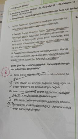 TYT/Sosyal Bilimler
1. Bu testte sırasıyla, Tarih (1 - 5), Coğrafya (6 - 10. Felsefe (11 -
toplam 20 soru vardır.
2. Cevaplarınızı, cevap kâğıdının Sosyal Bilimler Test için aynian
2
35
1.
Ahmet Oğretmen öğrencilerine aşağıdaki durumlar bir-
likte değerlendiri, yorum yapmalarni istemiştit.
1. Durum: Romalı Hukukçu Gaius: "Köleler sahiplerinin
hâkimiyeti altında bulunudar. Bu hakimiyet kavimler hu-
kukuna ait bir hakimiyettir çünkü bütün milletlerde, köle
sahiplerinin köleleri üzerinde hayat ve olum hakana sa-
hip olduklarını açıkça görebiliriz."
II. Durum: Insan Haklan Evrensel Bildirgesinin 4. Madde-
si; "Hiç kimse kölelik veya kulluk altında bulundurularaz,
kölelik ve köle ticareti her türlü biçimde yasaktır."
Buna göre öğrencilerin aşağıdaki ifadelerden hangi-
sini kullanması beklenebilir?
B
A) Tarihi olaylar arasında bağlantı kurmak mümkün de-
ğildir
B), Tarihî olaylar ele alınırken bugünün bakış açısı ve
değer yargılarıyla ele alınması doğru değildir.
C) İnsan unsuru ile birlikte coğrafi olaylann ortaya çıkar-
duğu bazı sonuçlar tarihin ilgi alanına girer.
D) Tarihi olaylar neden sonuç ilişkisi içerisinde incelenir.
E) Tarihî olaylar süreklilik gösterdiği için olaylar arasında
neden-sonuç ilişkisi vardır.
