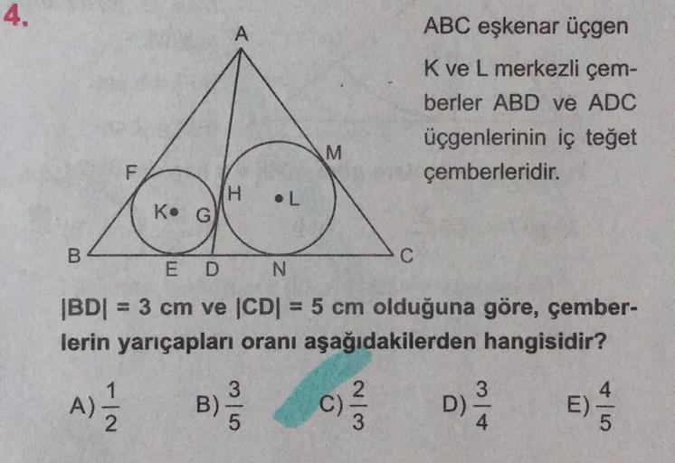 4.
ABC eşkenar üçgen
A
Kve L merkezli çem-
berler ABD ve ADC
üçgenlerinin iç teget
çemberleridir.
M
F
H
.L
Ko G
B
C
E D
N
IBDI = 3 cm ve CDI = 5 cm olduğuna göre, çember-
lerin yarıçapları oranı aşağıdakilerden hangisidir?
1
A)
3
)
5
B)
C)
ch
WN
2
3
D)
4
A