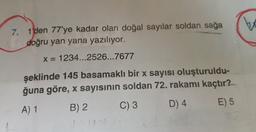 7. 1'den 77'ye kadar olan doğal sayılar soldan sağa
doğru yan yana yazılıyor.
x = 1234...2526...7677
şeklinde 145 basamaklı bir x sayısı oluşturuldu-
ğuna göre, x sayısının soldan 72. rakamı kaçtır?
C) 3
D) 4
A) 1
E) 5
B) 2
1