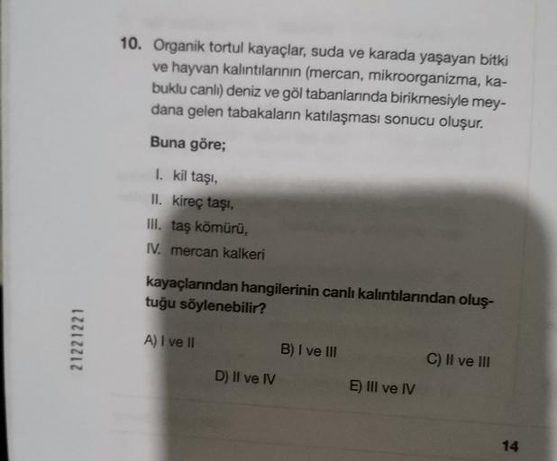 10. Organik tortul kayaçlar, suda ve karada yaşayan bitki
ve hayvan kalıntılarının (mercan, mikroorganizma, ka-
buklu canlı) deniz ve göl tabanlarında birikmesiyle mey-
dana gelen tabakaların katılaşması sonucu oluşur.
Buna göre;
1. kil taşi,
II. kireç taşı,
III. taş kömürü,
IV. mercan kalkeri
kayaçlarından hangilerinin canlı kalıntılarından oluş-
tuğu söylenebilir?
21221221
A) I ve 11
B) I ve III
C) II ve III
D) II ve IV
E) III ve IV
14