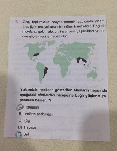 7. Göç, toplumların sosyoekonomik yapısında önem-
li değişimlere yol açan bir nüfus hareketidir. Doğada
meydana gelen afetler, insanların yaşadıkları yerler-
den göç etmesine neden olur.
Yukarıdaki haritada gösterilen alanların hepsinde
aşağıdaki afetlerden hangisine bağlı göçlerin ya-
şanması beklenir?
A) Tsunami
B) Volkan patlaması
C) Çığ
D) Heyelan
E) Sel