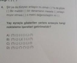 4. Şiir ya da düzyazı anlaşılır mı olmalı () Ya da şöyle
( Bir metnin () bir denemenin mesela () anlaşıl-
miyor olması () o metni değersizleştirir mi)
Yay ayraçla gösterilen yerlere sırasıyla hangi
noktalama işaretleri getirilmelidir?
A) (?) () (-) (-) (.) (?)
B) (?) () () () (?)
C) (%) () () () () (
D) (?) () () () ()
