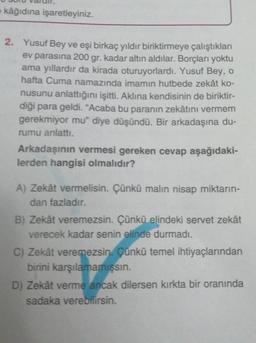 kâğıdına işaretleyiniz.
2. Yusuf Bey ve eşi birkaç yıldır biriktirmeye çalıştıkları
ev parasına 200 gr. kadar altın aldılar. Borçları yoktu
ama yıllardır da kirada oturuyorlardı. Yusuf Bey, o
hafta Cuma namazında imamın hutbede zekât ko-
nusunu anlattığını işitti. Aklına kendisinin de biriktir-
diği para geldi. “Acaba bu paranın zekâtını vermem
gerekmiyor mu" diye düşündü. Bir arkadaşına du-
rumu anlattı.
Arkadaşının vermesi gereken cevap aşağıdaki-
lerden hangisi olmalıdır?
A) Zekât vermelisin. Çünkü malın nisap miktarın-
dan fazladır.
B) Zekât veremezsin. Çünkü elindeki servet zekât
verecek kadar senin elinde durmadı.
C) Zekât veremezsin. Çünkü temel ihtiyaçlarından
birini karşılamamışsin.
D) Zekât verme ancak dilersen kırkta bir oranında
sadaka verebilirsin.