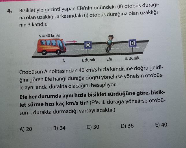 4.
Bisikletiyle gezinti yapan Efe'nin önündeki (II) otobüs durağı-
na olan uzaklığı, arkasındaki (1) otobüs durağına olan uzaklığı-
nin 3 katıdır.
V= 40 km/s
D
D
A
1. durak
Efe
II. durak
Otobüsün A noktasından 40 km/s hızla kendisine doğru geldi-
ğini göre