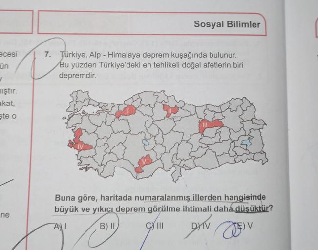 Sosyal Bilimler
ecesi
ün
7. Türkiye, Alp - Himalaya deprem kuşağında bulunur.
Bu yüzden Türkiye'deki en tehlikeli doğal afetlerin biri
depremdir.
iştır.
akat,
ste o
Buna göre, haritada numaralanmış illerden hangisinde
büyük ve yıkıcı deprem görülme ihtimali daha düsüktür?
ine
AT
B) II
CXIII
AN DEV
DY
TE V