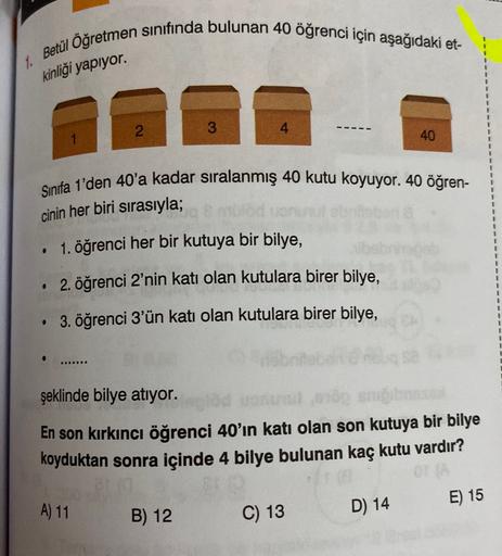 Betül Öğretmen sınıfında bulunan 40 öğrenci için aşağıdaki et-
1
1
1.
kinliği yapıyor.
2.
3
4
40
1
+
Sınıfa 1'den 40'a kadar sıralanmış 40 kutu koyuyor. 40 öğren-
cinin her biri sırasıyla;
1. öğrenci her bir kutuya bir bilye,
.
2. öğrenci 2'nin katı olan k