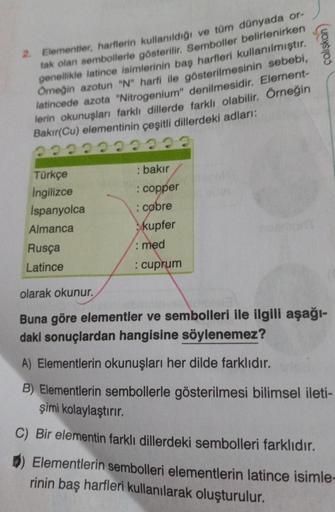 çaliskan
2. Elementler, harflerin kullanıldığı ve tüm dünyada or-
tak olan sembollerle gösterilir. Semboller belirlenirken
genellikle latince isimlerinin baş harfleri kullanılmıştır.
Orneğin azotun "N" harfi ile gösterilmesinin sebebi,
latincede azota "Nit