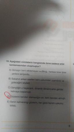 19. Aşağıdaki cümlelerin hangisinde özne sadece sifat
tamlamasından oluşmuştur?
A) Güneşin beni etkilemeyen sıcaklığı, herkesi birer birer
yerlere seriyordu.
B) Sabahın erken saatleri beni uykumdan uyandırdı ve
gideceğini söyledi
C) Gençliğin o heyecanlı, dinamik dönemi artik geride
kalmaya başlamıştı.
D) Gözlerini benden alamadığın an, beni benden almıştı.
E) Senin kahverengi gözlerin, her gece benim uykumu
böldü.