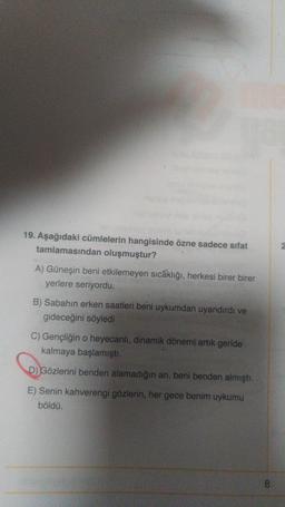 19. Aşağıdaki cümlelerin hangisinde özne sadece sifat
tamlamasından oluşmuştur?
A) Güneşin beni etkilemeyen sıcaklığı, herkesi birer birer
yerlere seriyordu.
B) Sabahın erken saatleri beni uykumdan uyandırdı ve
gideceğini söyledi
C) Gençliğin o heyecanlı, dinamik dönemi artik geride
kalmaya başlamıştı.
D) Gözlerini benden alamadığın an, beni benden almıştı.
E) Senin kahverengi gözlerin, her gece benim uykumu
böldü.
