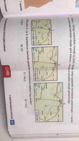 &
Ankara - Konya arasındaki mesafe üç farklı ölçeğe sahip aşağıdaki haritalarda gösterilmiştir. 1. harita-
nun üzerinde belirtilen ölçeğe göre Ankara - Konya arasındaki mesafe gösterilmiştir.
3
ANKARA
2
sehir
Kinkle
begato
Sore
ANKARA
O Resele
ok
fyonkarahisar
OAS
2 cm
Orsama
GU
Karya
1:250 000
1:4 000 000
are
11:13 000 000
Buna göre 2. ve 3. haritaların üzerinde gösterilen uzunlukların toplamı kaç cm'dir?
C) 104,5
D) 110,5
A) 58,5
B) 65
1 saatte
7. SINIF MATEMATİK ATÖLYEM 167
UNTEMATİKTE USTALAŞMA ZAMANI
MA ZAMANI
CARI