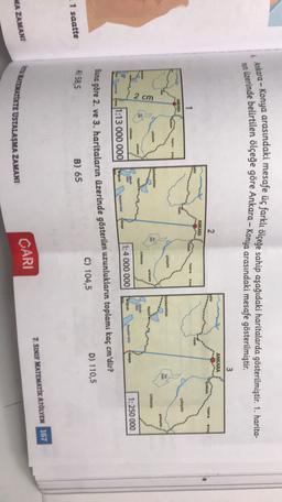 &
Ankara - Konya arasındaki mesafe üç farklı ölçeğe sahip aşağıdaki haritalarda gösterilmiştir. 1. harita-
nun üzerinde belirtilen ölçeğe göre Ankara - Konya arasındaki mesafe gösterilmiştir.
3
ANKARA
2
sehir
Kinkle
begato
Sore
ANKARA
O Resele
ok
fyonkarahisar
OAS
2 cm
Orsama
GU
Karya
1:250 000
1:4 000 000
are
11:13 000 000
Buna göre 2. ve 3. haritaların üzerinde gösterilen uzunlukların toplamı kaç cm'dir?
C) 104,5
D) 110,5
A) 58,5
B) 65
1 saatte
7. SINIF MATEMATİK ATÖLYEM 167
UNTEMATİKTE USTALAŞMA ZAMANI
MA ZAMANI
CARI
