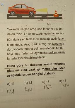 7.
1
4/10
6/5
Yukarıda verilen araç kısa farlarını açtığın-
da en fazla 4/10 m uzağı, uzun farları aç-
tığında ise en fazla 6/5 m uzağı aydınlata-
bilmektedir. Araç park etmiş bir konumda
duruyorken farlarla belli mesafedeki bir du-
bayi kısa farlar ile aydınlatamazken uzun
farlarla aydınlatabilmektedir.
Buna göre bu dubanın aracın farlarına
olan en kısa uzaklığı metre cinsinden
aşağıdakilerden hangisi olabilir?
C) 13
B) 12
A) 11
D) 14
144
144
169
11
