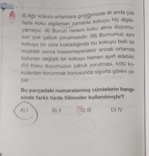 TIKOR
(1) Ağir kokulu ortamlara girdiğimizde ilk anda çok
fazla koku algılarken zamanla kokuyu hiç algila-
yamayız. (I) Bunun nedeni koku alma duyumu-
zun çok çabuk yorulmasıdır. (III) Burnumuz aynı
kokuyu bir süre kokladığında bu kokuyu belli bir
müddet sonra hissetmeyecektir ancak ortamda
bulunan değişik bir kokuyu hemen ayırt edebilir.
(IV) Koku duyumuzun çabuk yorulması, kötü ko-
kulardan korunmak konusunda sigorta görevi ya-
par
Bu parçadaki numaralanmış cümlelerin hangi-
sinde farklı türde fiilimsiler kullanılmıştır?
AI
B) 11
III
D) IV
