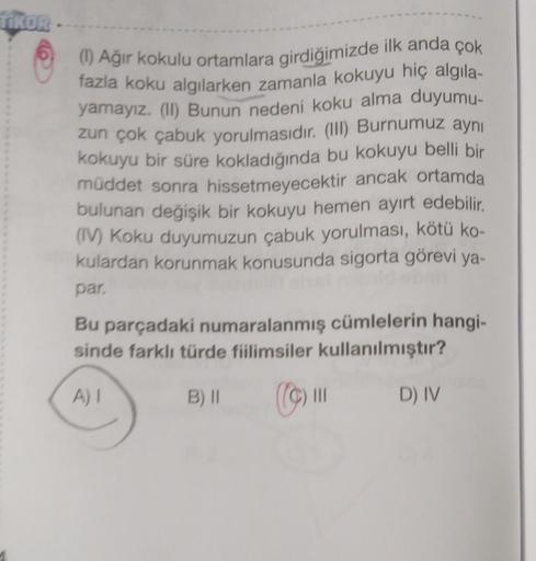 TIKOR
(1) Ağir kokulu ortamlara girdiğimizde ilk anda çok
fazla koku algılarken zamanla kokuyu hiç algila-
yamayız. (I) Bunun nedeni koku alma duyumu-
zun çok çabuk yorulmasıdır. (III) Burnumuz aynı
kokuyu bir süre kokladığında bu kokuyu belli bir
müddet s