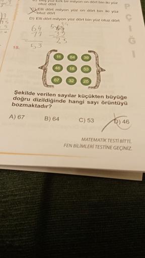 P
Que
115
5
yuz kırk bir milyon on dört bin iki yüz
otuz dört
Elli dört milyon yüz on dört bin iki yüz
btuz dört
D) Elli dört milyon yüz dört bin yüz otuz dört
14
6.4
71
35
25
5469
15.
53
11
64
39
46
18
53
67
32
25
Şekilde verilen sayılar küçükten büyüğe
d