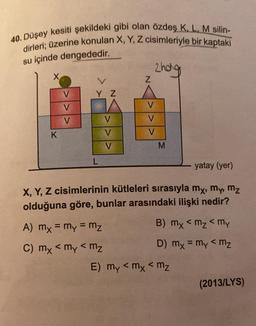 40. Düşey kesiti şekildeki gibi olan özdeş K L M silin-
dirleri; üzerine konulan X, Y, Z cisimleriyle bir kaptaki
su içinde dengededir.
zhog
X
L
Z
V
Y Z
V
V
V
V
V
K
V
V
V
M
L
yatay (yer)
X, Y, Z cisimlerinin kütleleri sırasıyla my, my, mz
olduğuna göre, bunlar arasındaki ilişki nedir?
A) mx = my = mz
B) mx <mz < my
<
C) mx < my < mz
D) mx = my <mz
E) my < mx < mz
(2013/LYS)
<
