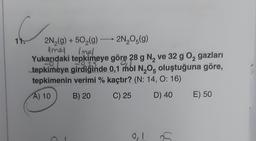 11.
2N2(g) +502(9) —2N2O5(9)
9
Amel Inel
Yukarıdaki tepkimeye göre 28 g N, ve 32 g 02 gazları
tepkimeye girdiğinde 0,1 mol N2O5 oluştuğuna göre,
tepkimenin verimi % kaçtır? (N: 14, 0:16)
A) 10
B) 20
C) 25
D) 40
E) 50
0,1
as
