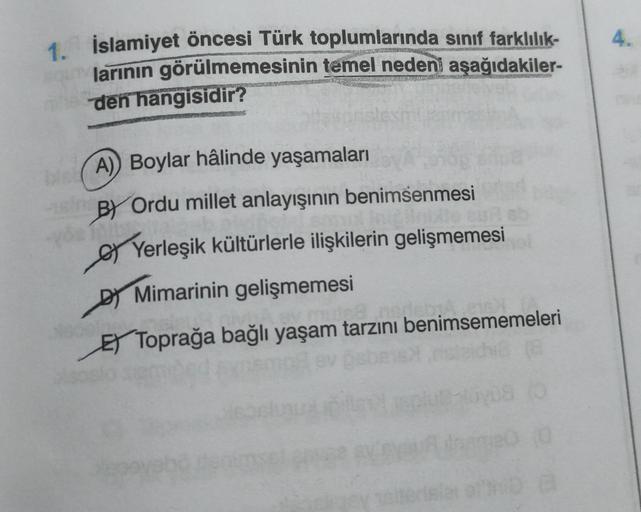 4.
1. İslamiyet öncesi Türk toplumlarında sınıf farklılık-
larinin görülmemesinin temel nedeni aşağıdakiler-
den hangisidir?
A) Boylar hâlinde yaşamaları
BY Ordu millet anlayışının benimsenmesi
o Yerleşik kültürlerle ilişkilerin gelişmemesi
DJ Mimarinin gelişmemesi
ET Toprağa bağlı yaşam tarzını benimsememeleri