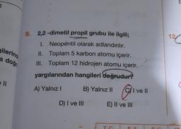 1
9.
12
gilerino
a doğr
2,2-dimetil propil grubu ile ilgili;
1. Neopentil olarak adlandırılır.
II. Toplam 5 karbon atomu içerir.
III. Toplam 12 hidrojen atomu içerir.
yargılarından hangileri doğrudur?
ell
A) Yalnız
B) Yalnız II
@
ve II
D) I ve III
E) II ve III
7.
