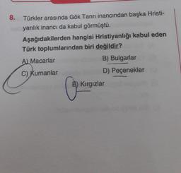 8.
Türkler arasında Gök Tanrı inancından başka Hristi-
yanlık inancı da kabul görmüştü.
Aşağıdakilerden hangisi Hristiyanlığı kabul eden
Türk toplumlarından biri değildir?
A) Macarlar
C) Kumanlar
B) Bulgarlar
D) Peçenekler
5) Kırgızlar