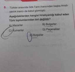 8.
Türkler arasında Gök Tanrı inancından başka Hristi-
yanlık inancı da kabul görmüştü.
Aşağıdakilerden hangisi Hristiyanlığı kabul eden
Türk toplumlarından biri değildir?
A) Macarlar
C) Kumanlar
B) Bulgarlar
D) Peçenekler
5) Kırgızlar
