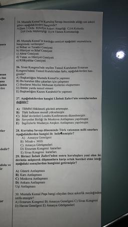 uğu
24. Mustafa Kemal'in Kurtuluş Savaşı öncesinde aldığı son askeri
görev aşağıdakilerden hangisidir?
A)Şam 5.Ordu B)Sofya Askeri Ataşeliği C)16.Kolordu
D)9.Ordu Müfettişliği E)19.Tümen Komutanlığı
onra
25. Mustafa Kemal'in kurduğu cemiyet aşağıdaki seçeneklerin
hangisinde verilmiştir?
a) İttihat ve Terakki Cemiyeti
b) Hürriyet ve İtilaf Cemiyeti
c) Ahrar Cemiyeti
d) Vatan ve Hürriyet Cemiyeti
e) Kilikyalılar Cemiyeti
nsan
a öne
una
Şahin
den
26. Sivas Kongresi'nde seçilen Temsil Kurulunun Erzurum
Kongresi'ndeki Temsil Kurulu'ndan farkı, aşağıdakilerden han-
gisidir?
A) Başkanlığını Mustafa Kemal'in yapması
B) Bu kurulun ülke çıkarları için çalışması
C) Bunların Meclisi Mebusan üyelerini oluşturması
D) Bütün yurdu temsil etmesi
E) Başkanlığını Kazım Karabekir'in yapması
27. Aşağıdakilerden hangisi I.İnönü Zaferi'nin sonuçlarından
değildir?
A) TBMM Hükümeti gücünü artırmıştır.
B) Türk halkının morali yükselmiştir.
C) İtilaf devletleri Londra Konferansını düzenlemiştir.
D) Sovyetler Birliği ile Moskova Antlaşması yapılmıştır.
E) İngilizlerle Mudanya Ateşkes Antlaşması yapılmıştır.
etler
28. Kurtuluş Savaşı döneminde Türk vatanının milli sınırları
Aşağıdakilerden hangisi ile belirlenmiştir?
A) Amasya Genelgesi
B) Misak-ı Milli
C) Amasya Görüşmeleri
D) Erzurum Kongresi kararları
E) Sivas Kongresi kararları
29. Birinci İnönü Zaferi'nden sonra kuruluşları yeni olan iki
devletin müşterek düşmanlara karşı ortak hareket etme isteği
aşağıdaki sonuçlardan hangisini getirmiştir?
dedir?
adolu ve
ir
A) Gümrü Antlaşması
B) Kars Antlaşması
C) Moskova Antlaşması
D) Ankara Antlaşması
Uşi Antlaşması
30. Mustafa Kemal Paşa hangi olaydan önce askerlik mesleğinden
istifa etmiştir?
A) Erzurum Kongresi B) Amasya Genelgesi C) Sivas Kongresi
D) Havza Genelgesi E) Amasya Görüşmeleri
ar