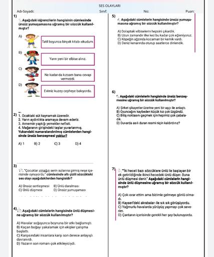Adı-Soyadı:
1)
1. Aşağıdaki öğrencilerin hangisinin cümlesinde
ünsüz yumuşamasına uğramış bir sözcük kullanil-
mıştır?
SES OLAYLARI
Sinif:
No:
Puan:
5)
1. Aşağıdaki cümlelerin hangisinde ünsüz yumuşa-
masına uğramış bir sözcük kullanılmıştır?
A)
A) Dolaptaki elbiselerin hepsini çıkardık.
B) Uzun zamandır ilke kez bu kadar çok eğleniyoruz.
C) Köpeğin ağzında kocaman bir kemik vardı.
D) Deniz kenarında oturup saatlerce dinlendik.
Tatil boyunca birçok kitabı okudum.
B)
Yarın yeni bir elbise alırız.
C)
Ne kadar da kızsam bana cevap
vermezdi.
D)
Evimiz kuzey cepheye bakıyordu.
6)
. Aşağıdaki cümlelerin hangisinde ünsüz benzeş-
mesine uğramış bir sözcük kullanılmıştır?
A) Şirket şikayetler üzerine yeni bir aşçı ile anlaştı.
B) Oyuncağını kaybeden küçük kız çok üzgündü.
C) Bitiş noktasını geçmek için hepimiz çok çabala-
dik.
D) Duvarda asılı duran resmi niçin kaldırdınız?
2) 1. Ocaktaki süt kaynamak üzeredir.
2. Yarın aydınlıkta aramaya devam ederiz.
3. Annemin yaptığı yemekler nefisti.
4. Mağaranın girişindeki taşlar yuvarlanmış.
Yukarıdaki numaralandırılmış cümlelerden hangi-
sinde ünsüz benzeşmesi yoktur?
A) 1
B) 2
C) 3
D) 4
3)
1: "Çocuklar irmağın serin sularına girmiş neşe içe-
risinde oynuyordu." cümlesinde altı çizili sözcükteki
ses olayı aşağıdakilerden hangisidir?
: "İki heceli bazı sözcüklere ünlü ile başlayan bir
ek getirildiğinde ikinci hecedeki ünlü düşer. Buna
ünlü düşmesi denir." Aşağıdaki cümlelerin hangi-
sinde ünlü düşmesine uğramış bir sözcük kullanıl-
mıştır?
A) Ünsüz sertleşmesi
C) Ünlü düşmesi
B) Ünlü daralması
D) Ünsüz yumuşaması
A) Çok israr ettim ama bizimle gelmeye gönlü olma-
di.
B) Kayseri'deki akrabaları ile sık sık görüşüyordu.
C) Yağmurlu havalarda yürüyüş yapmayı çok seve-
rim.
D) Çantanın içerisinde gerekli her şey bulunuyordu.
4). • Aşağıdaki cümlelerin hangisinde ünlü düşmesi-
ne uğramış bir sözcük kullanılmıştır?
A) Havalar soğuyunca boynuna bir atkı bağlamıştı.
B) Kaçan boğayı yakalamak için ekipler çalışma
başlattı.
C) Karşısındaki insanlara karşı son derece anlayışlı
davranırdı.
D) Yazarın son romanı çok etkileyiciydi.